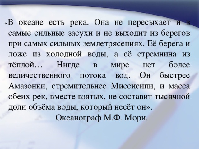 « В океане есть река. Она не пересыхает и в самые сильные засухи и не выходит из берегов при самых сильных землетрясениях. Её берега и ложе из холодной воды, а её стремнина из тёплой… Нигде в мире нет более величественного потока вод. Он быстрее Амазонки, стремительнее Миссисипи, и масса обеих рек, вместе взятых, не составит тысячной доли объёма воды, который несёт он».  Океанограф М.Ф. Мори. 