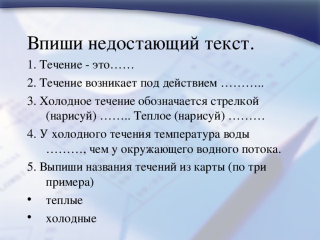 Впиши недостающий текст. 1. Течение - это…… 2. Течение возникает под действием ……….. 3. Холодное течение обозначается стрелкой (нарисуй) …….. Теплое (нарисуй) ……… 4. У холодного течения температура воды ………, чем у окружающего водного потока. 5. Выпиши названия течений из карты (по три примера) теплые   холодные   