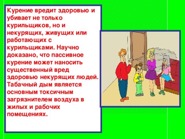 Курение вредит здоровью и убивает не только курильщиков, но и некурящих, живущих или работающих с курильщиками. Научно доказано, что пассивное курение может наносить существенный вред здоровью некурящих людей. Табачный дым является основным токсичным загрязнителем воздуха в жилых и рабочих помещениях. 