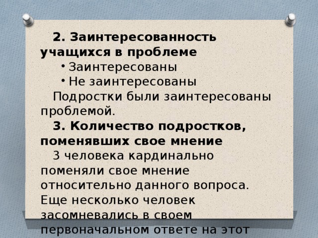 2. Заинтересованность учащихся в проблеме Заинтересованы Не заинтересованы Заинтересованы Не заинтересованы Подростки были заинтересованы проблемой. 3. Количество подростков, поменявших свое мнение 3 человека кардинально поменяли свое мнение относительно данного вопроса. Еще несколько человек засомневались в своем первоначальном ответе на этот вопрос. И лишь малая часть класса (которая не активно принимала участие в играх) решили не менять свое мнение. 