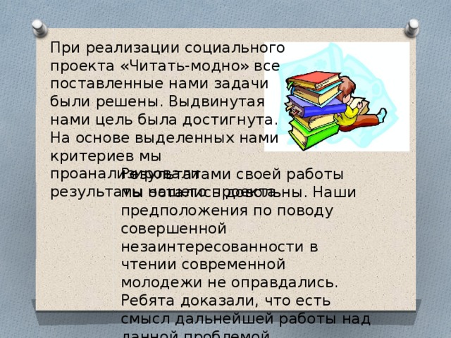 При реализации социального проекта «Читать-модно» все поставленные нами задачи были решены. Выдвинутая нами цель была достигнута. На основе выделенных нами критериев мы проанализировали результаты нашего проекта. Результатами своей работы мы остались довольны. Наши предположения по поводу совершенной незаинтересованности в чтении современной молодежи не оправдались. Ребята доказали, что есть смысл дальнейшей работы над данной проблемой. 