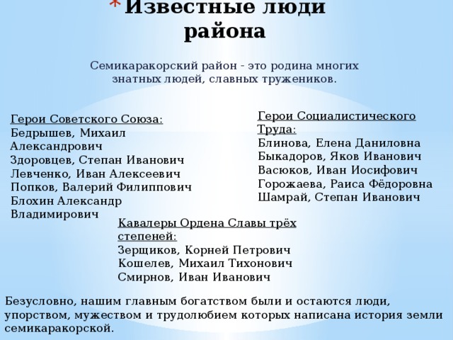 Известные люди района Семикаракорский район - это родина многих знатных людей, славных тружеников. Герои Социалистического Труда: Блинова, Елена Даниловна Быкадоров, Яков Иванович Васюков, Иван Иосифович Горожаева, Раиса Фёдоровна Шамрай, Степан Иванович Герои Советского Союза: Бедрышев, Михаил Александрович Здоровцев, Степан Иванович Левченко, Иван Алексеевич Попков, Валерий Филиппович Блохин Александр Владимирович Кавалеры Ордена Славы трёх степеней: Зерщиков, Корней Петрович Кошелев, Михаил Тихонович Смирнов, Иван Иванович Безусловно, нашим главным богатством были и остаются люди, упорством, мужеством и трудолюбием которых написана история земли семикаракорской. 