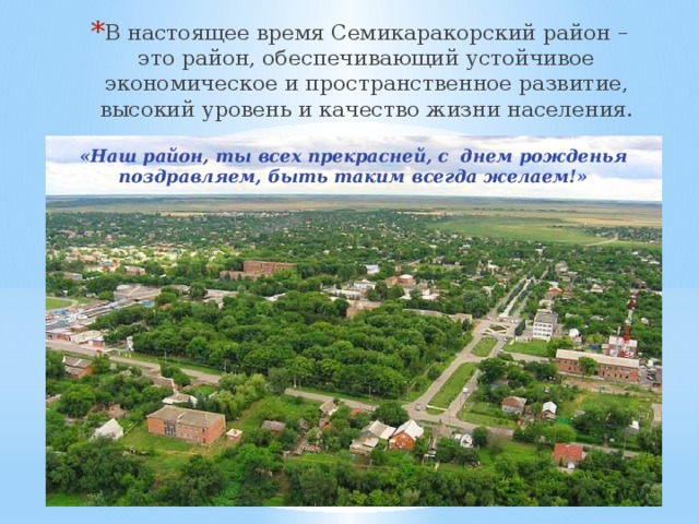 В настоящее время Семикаракорский район – это район, обеспечивающий устойчивое экономическое и пространственное развитие, высокий уровень и качество жизни населения. «Наш район, ты всех прекрасней, с днем рожденья поздравляем, быть таким всегда желаем!» 