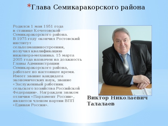 Глава Семикаракорского района           Виктор Николаевич Талалаев Родился 1 мая 1951 года в станице Кочетовской Семикаракорского района. В 1975 году окончил Ростовский институт сельхозмашиностроения, получил квалификацию инженера-механика. 15 марта 2005 года назначен на должность Главы Администрации Семикаракорского района, работает по настоящее время. Имеет звание кандидата экономических наук, звание «Заслуженный работник сельского хозяйства Российской Федерации». Награжден знаком отличия «Парламент России», является членом партии ВПП «Единая Россия».   