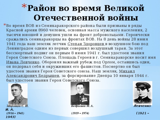 Район во время Великой Отечественной войны Во время ВОВ из Семикаракорского района были призваны в ряды Красной армии 8960 человек, основная масса мужского населения, 2 тысячи юношей и девушек ушли на фронт добровольцами. Героически сражались семикаракорцы на фронтах ВОВ. На 8 день войны 28 июня 1941 года наш земляк летчик Степан Здоровцев в воздушном бою под Ленинградом одним из первых совершил воздушный таран. За этот бессмертный подвиг он первым 8 июня 1941 г. был удостоен звания Героя Советского Союза. Площадь Героев в г. Семикаракорске носит имя Ивана Левченко . Обороняя важный рубеж под Орлом, оставшись один, он подорвал себя и окруживших его фашистов. Посмертно он был удостоен звания Героя Советского союза. Наш земляк, Михаил Александрович Бедрышев , за форсирование Днепра 10 января 1944 г. был удостоен звания Героя Советского Союза.  Здоровцев С. И. Бедрышев М. А. Левченко И. А.  (1916 – 1941) (1919 – 1974) (1921 – 1943) 