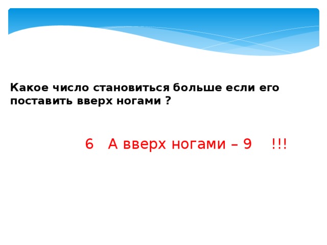 Какое число становиться больше если его поставить вверх ногами ? 6 А вверх ногами – 9 !!! 