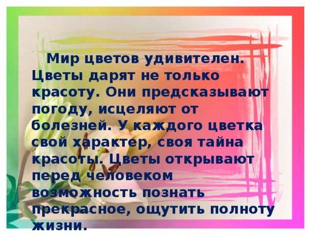   Мир цветов удивителен. Цветы дарят не только красоту. Они предсказывают погоду, исцеляют от болезней. У каждого цветка свой характер, своя тайна красоты. Цветы открывают перед человеком возможность познать прекрасное, ощутить полноту жизни.  Цветы вдохновляют на творчество поэтов, художников и композиторов. 