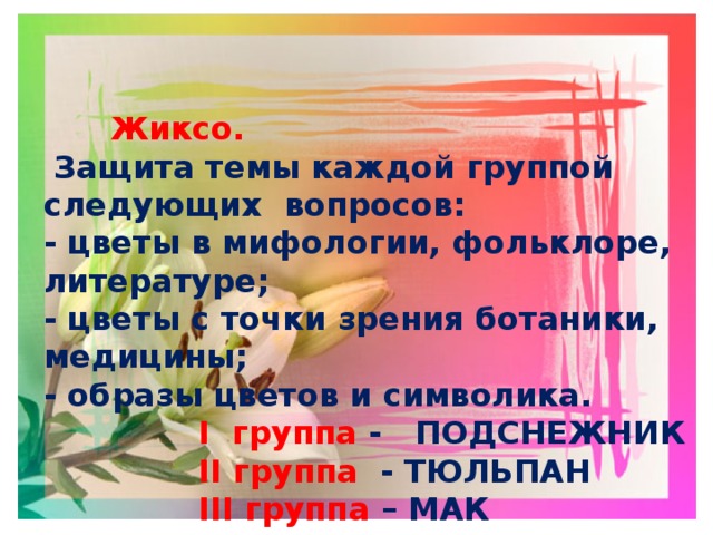  Жиксо.  Защита темы каждой группой следующих вопросов: - цветы в мифологии, фольклоре, литературе; - цветы с точки зрения ботаники, медицины; - образы цветов и символика.  I группа - ПОДСНЕЖНИК  II группа - ТЮЛЬПАН  III группа – МАК ( Подтверждение текстами. Чтение наизусть произведения, отрывков)  