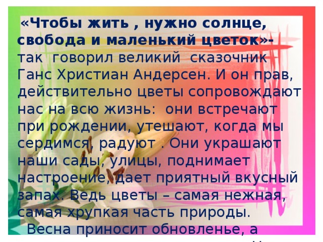  «Чтобы жить , нужно солнце, свобода и маленький цветок»- так говорил великий сказочник Ганс Христиан Андерсен. И он прав, действительно цветы сопровождают нас на всю жизнь: они встречают при рождении, утешают, когда мы сердимся, радуют . Они украшают наши сады, улицы, поднимает настроение, дает приятный вкусный запах. Ведь цветы – самая нежная, самая хрупкая часть природы.  Весна приносит обновленье, а солнце свет ,тепло и радость. Цветы дарят нам красоту и вдохновляют нас на творчество. 