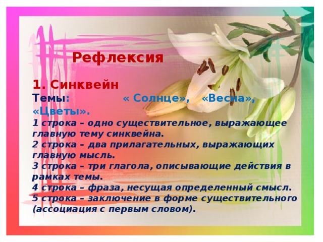   Рефлексия  1. Синквейн Темы : « Солнце», «Весна», «Цветы». 1 строка – одно существительное, выражающее главную тему cинквейна. 2 строка – два прилагательных, выражающих главную мысль. 3 строка – три глагола, описывающие действия в рамках темы. 4 строка – фраза, несущая определенный смысл. 5 строка – заключение в форме существительного (ассоциация с первым словом). 