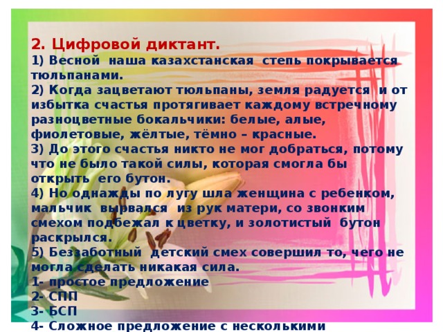 2. Цифровой диктант. 1) Весной наша казахстанская степь покрывается тюльпанами. 2) Когда зацветают тюльпаны, земля радуется и от избытка счастья протягивает каждому встречному разноцветные бокальчики: белые, алые, фиолетовые, жёлтые, тёмно – красные. 3) До этого счастья никто не мог добраться, потому что не было такой силы, которая смогла бы открыть его бутон. 4) Но однажды по лугу шла женщина с ребенком, мальчик вырвался из рук матери, со звонким смехом подбежал к цветку, и золотистый бутон раскрылся. 5) Беззаботный детский смех совершил то, чего не могла сделать никакая сила. 1- простое предложение 2- СПП 3- БСП 4- Сложное предложение с несколькими придаточными 5- Сложное предложение с разными видами связи 