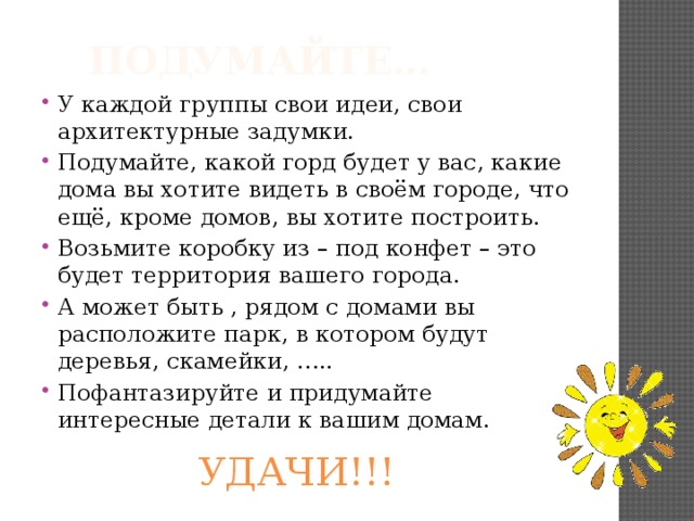 Подумайте… У каждой группы свои идеи, свои архитектурные задумки. Подумайте, какой горд будет у вас, какие дома вы хотите видеть в своём городе, что ещё, кроме домов, вы хотите построить. Возьмите коробку из – под конфет – это будет территория вашего города. А может быть , рядом с домами вы расположите парк, в котором будут деревья, скамейки, ….. Пофантазируйте и придумайте интересные детали к вашим домам. УДАЧИ!!! 