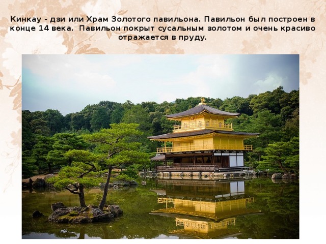     Кинкау - дзи или Храм Золотого павильона. Павильон был построен в конце 14 века. Павильон покрыт сусальным золотом и очень красиво отражается в пруду.   