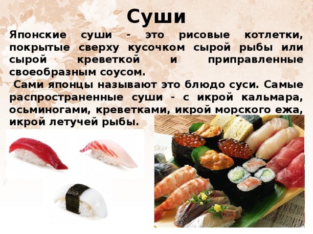 Суши Японские суши - это рисовые котлетки, покрытые сверху кусочком сырой рыбы или сырой креветкой и приправленные своеобразным соусом.  Сами японцы называют это блюдо суси. Самые распространенные суши - с икрой кальмара, осьминогами, креветками, икрой морского ежа, икрой летучей рыбы.  