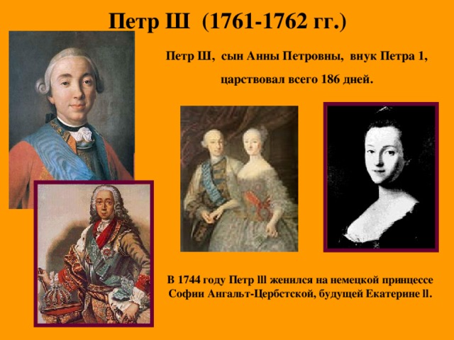 Петр Ш (1761-1762 гг.) Петр Ш, сын Анны Петровны, внук Петра 1, царствовал всего 186 дней. В 1744 году Петр lll женился на немецкой принцессе Софии Ангальт-Цербстской, будущей Екатерине ll .  