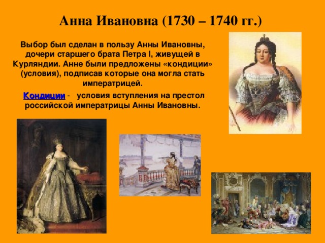  Анна Ивановна (1730 – 1740 гг.) Выбор был сделан в пользу Анны Ивановны, дочери старшего брата Петра l , живущей в Курляндии. Анне были предложены «кондиции» (условия), подписав которые она могла стать императрицей.    Кондиции условия вступления на престол российской императрицы Анны Ивановны.  