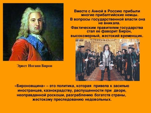 Вместе с Анной в Россию прибыли многие прибалтийские немцы.  В вопросы государственной власти она не вникала. Фактическим правителем государства стал ее фаворит Бирон, высокомерный, жестокий временщик.   Эрнст Иоганн Бирон «Бироновщина» – это политика, которая привела к засилью иностранцев, казнокрадству, распущенности при дворе, неоправданной роскоши, разграблению богатств страны, жестокому преследованию недовольных.  