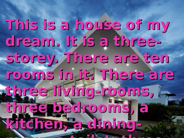 This is  a house of my dream. It is a three-storey. There are ten rooms in it. There are three living-rooms, three bedrooms, a kitchen, a dining-room, a toilet, three bathrooms and a big balcony in it. 