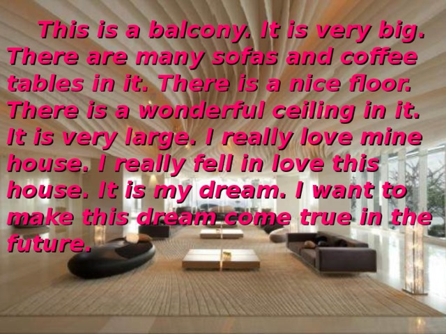  This is a balcony. It is very big. There are many sofas and coffee tables in it. There is a nice floor. There is a wonderful ceiling in it. It is very large. I really love mine house. I really fell in love this house. It is my dream. I want to make this dream come true in the future. 