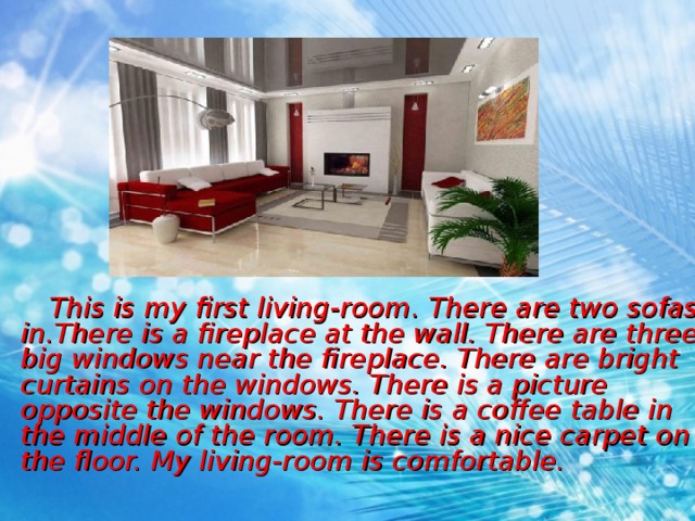  This is my first living-room. There are two sofas in . There is a fireplace at the wall. There are three big windows near the fireplace. There are bright curtains on the windows. There is a picture opposite the windows. There is a coffee table in the middle of the room. There is a nice carpet on the floor. My living-room is comfortable. 
