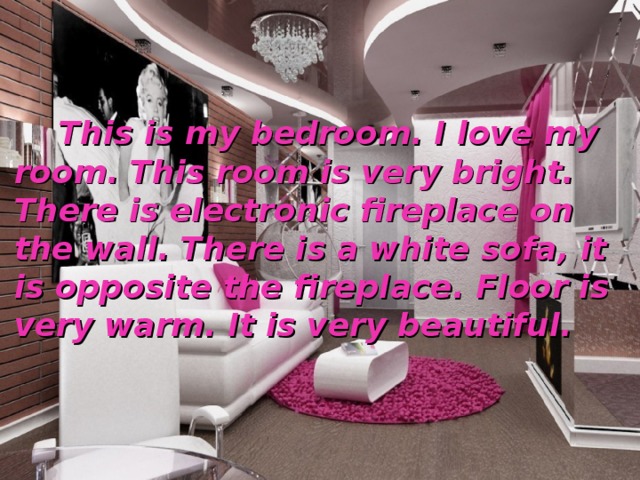  This is my bedroom. I love my room. This room is very bright. There is electronic fireplace on the wall. There is a white sofa, it is opposite the fireplace. Floor is very warm. It is very beautiful. 
