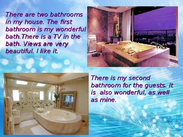 There are two bathrooms in my house. The first bathroom is my wonderful bath.There is a TV in the bath. Views are very beautiful. I like it. There is my second bathroom for the guests. It is also wonderful , as well as mine. 