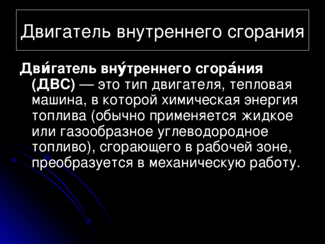 Двигатель внутреннего сгорания Дви́гатель вну́треннего сгора́ния (ДВС) — это тип двигателя, тепловая машина, в которой химическая энергия топлива (обычно применяется жидкое или газообразное углеводородное топливо), сгорающего в рабочей зоне, преобразуется в механическую работу. 