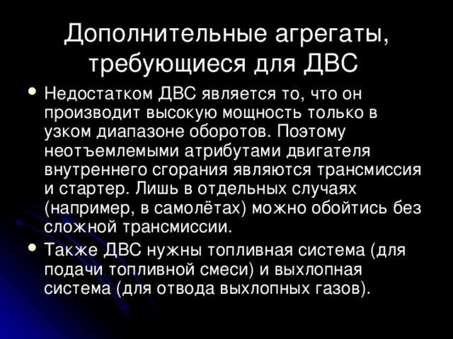 Дополнительные агрегаты, требующиеся для ДВС Недостатком ДВС является то, что он производит высокую мощность только в узком диапазоне оборотов. Поэтому неотъемлемыми атрибутами двигателя внутреннего сгорания являются трансмиссия и стартер. Лишь в отдельных случаях (например, в самолётах) можно обойтись без сложной трансмиссии. Также ДВС нужны топливная система (для подачи топливной смеси) и выхлопная система (для отвода выхлопных газов). 