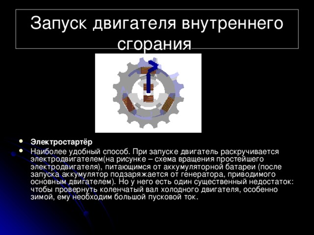 Запуск двигателя внутреннего сгорания Электростартёр Наиболее удобный способ. При запуске двигатель раскручивается электродвигателем(на рисунке – схема вращения простейшего электродвигателя), питающимся от аккумуляторной батареи (после запуска аккумулятор подзаряжается от генератора, приводимого основным двигателем). Но у него есть один существенный недостаток: чтобы провернуть коленчатый вал холодного двигателя, особенно зимой, ему необходим большой пусковой ток. 