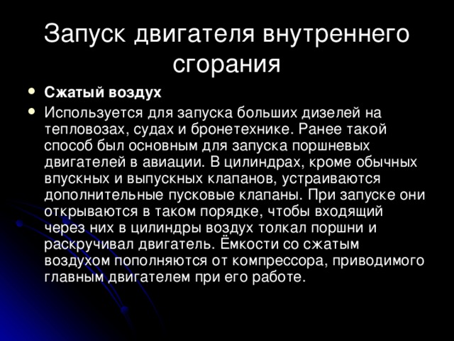 Запуск двигателя внутреннего сгорания Сжатый воздух Используется для запуска больших дизелей на тепловозах, судах и бронетехнике. Ранее такой способ был основным для запуска поршневых двигателей в авиации. В цилиндрах, кроме обычных впускных и выпускных клапанов, устраиваются дополнительные пусковые клапаны. При запуске они открываются в таком порядке, чтобы входящий через них в цилиндры воздух толкал поршни и раскручивал двигатель. Ёмкости со сжатым воздухом пополняются от компрессора, приводимого главным двигателем при его работе. 