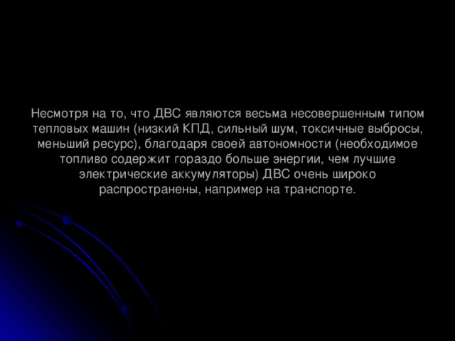 Несмотря на то, что ДВС являются весьма несовершенным типом тепловых машин (низкий КПД, сильный шум, токсичные выбросы, меньший ресурс), благодаря своей автономности (необходимое топливо содержит гораздо больше энергии, чем лучшие электрические аккумуляторы) ДВС очень широко распространены, например на транспорте.   