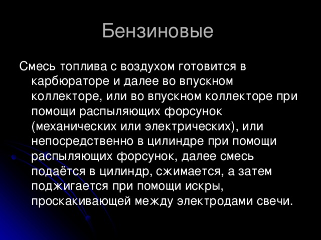 Бензиновые  Смесь топлива с воздухом готовится в карбюраторе и далее во впускном коллекторе, или во впускном коллекторе при помощи распыляющих форсунок (механических или электрических), или непосредственно в цилиндре при помощи распыляющих форсунок, далее смесь подаётся в цилиндр, сжимается, а затем поджигается при помощи искры, проскакивающей между электродами свечи.  