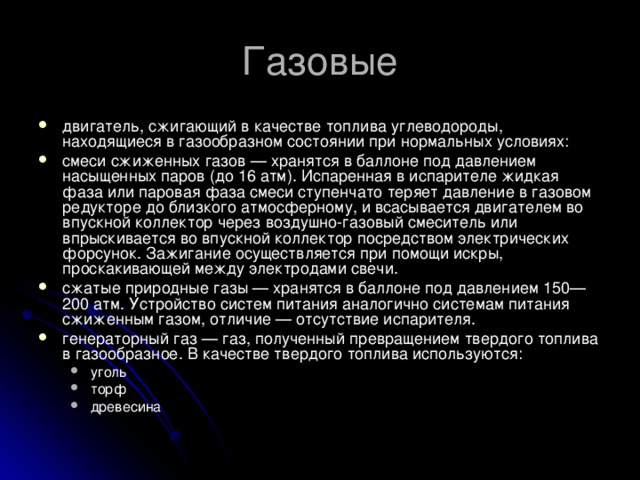 Газовые двигатель, сжигающий в качестве топлива углеводороды, находящиеся в газообразном состоянии при нормальных условиях: смеси сжиженных газов — хранятся в баллоне под давлением насыщенных паров (до 16 атм). Испаренная в испарителе жидкая фаза или паровая фаза смеси ступенчато теряет давление в газовом редукторе до близкого атмосферному, и всасывается двигателем во впускной коллектор через воздушно-газовый смеситель или впрыскивается во впускной коллектор посредством электрических форсунок. Зажигание осуществляется при помощи искры, проскакивающей между электродами свечи. сжатые природные газы — хранятся в баллоне под давлением 150—200 атм. Устройство систем питания аналогично системам питания сжиженным газом, отличие — отсутствие испарителя. генераторный газ — газ, полученный превращением твердого топлива в газообразное. В качестве твердого топлива используются: уголь торф древесина уголь торф древесина 