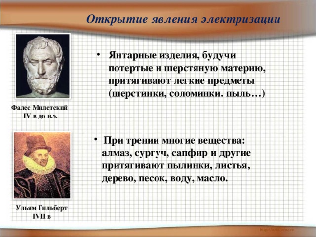 Открытие явления электризации Янтарные изделия, будучи потертые и шерстяную материю, притягивают легкие предметы (шерстинки, соломинки. пыль…) Фалес Милетский IV в до н.э.  При трении многие вещества:  алмаз, сургуч, сапфир и другие  притягивают пылинки, листья,  дерево, песок, воду, масло.  Ульям Гильберт IVII в 