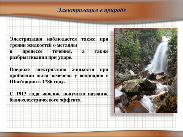 Электризация в природе Электризация наблюдается также при трении жидкостей о металлы в процессе течения, а также разбрызгивания при ударе.  Впервые электризация жидкости при дроблении была замечена у водопадов в Швейцарии в 1786 году.  С 1913 года явление получило название баллоэлектрического эффекта. 