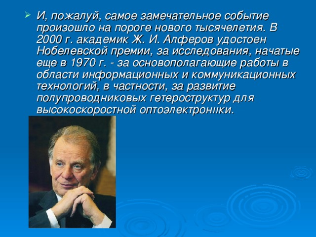 И, пожалуй, самое замечательное событие произошло на пороге нового тысячелетия. В 2000 г. академик Ж. И. Алферов удостоен Нобелевской премии, за исследования, начатые еще в 1970 г. - за основополагающие работы в области информационных и коммуникационных технологий, в частности, за развитие полупроводниковых гетероструктур для высокоскоростной оптоэлектронııки.  