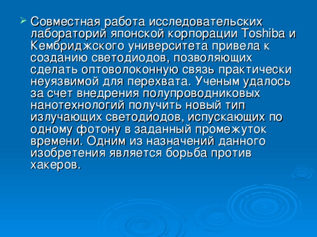 Совместная работа исследовательских лабораторий японской корпорации Toshiba и Кембриджского университета привела к созданию светодиодов, позволяющих сделать оптоволоконную связь практически неуяз­вимой для перехвата. Ученым удалось за счет внедрения полупроводниковых нанотехнологий получить новый тип излучающих светодиодов, испускающих по одному фотону в заданный промежуток времени. Одним из назначений данного изобретения является борьба против хакеров.  