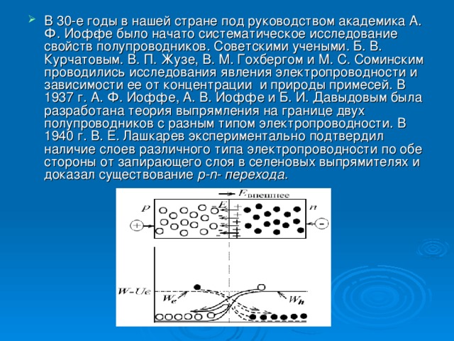 В 30-е годы в нашей стране под руководством академика А. Ф. Иоф­фе было начато систематическое исследование свойств полупроводников. Советскими учеными. Б. В. Курчатовым. В. П. Жузе, В. M . Гохбергом и М. С. Соминским проводились исследования явления электропроводности и зависимости ее от концентрации и природы примесей. В 1937 г. А. Ф. Иоффе, А. В. Иоффе и Б. И. Давыдовым была разработана теория выпрямления на границе двух полупроводников с разным типом электропроводности. В 1940 г. В. Е. Лашкарев экспериментально подтвердил наличие слоев различного типа электропроводности по обе стороны от запирающего слоя в селеновых выпрямителях и доказал существование р- n - перехода.  