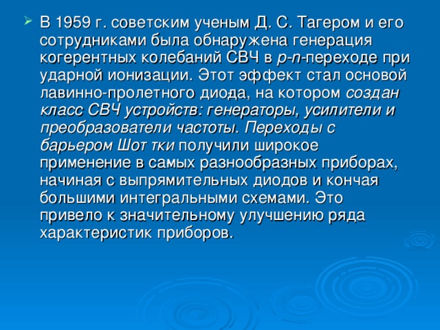 В 1959 г. советским ученым Д. С. Тагером и его сотрудниками была обнаружена генерация когерентных колебаний СВЧ в р- n - переходе при ударной ионизации. Этот эффект стал основой лавинно-пролетного дио­да, на котором создан класс СВЧ устройств: генераторы, усилители и преобразователи частоты. Переходы с барьером Шот тки получили широкое применение в са­мых разнообразных приборах, начиная с выпрямительных диодов и кончая большими интегральными схемами. Это привело к значительному улучшению ряда характеристик приборов.   