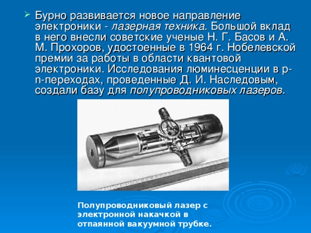 Бурно развивается новое направление электроники - лазерная техника. Большой вклад в него внесли советские ученые Н. Г. Басов и А. М. Прохоров, удостоенные в 1964 г. Нобелевской премии за работы в области квантовой электроники. Исследования люминесценции в р- n -переходах, проведенные Д. И. Наследовым, создали базу для полупроводниковых лазе­ров.  Полупроводниковый лазер с электронной накачкой в отпаянной вакуумной трубке. 