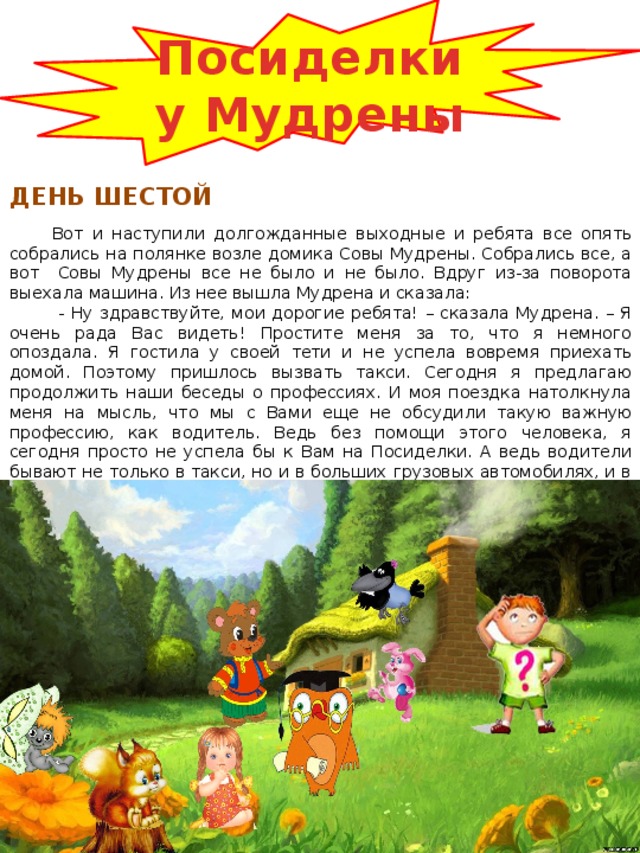 Посиделки у Мудрены ДЕНЬ ШЕСТОЙ Вот и наступили долгожданные выходные и ребята все опять собрались на полянке возле домика Совы Мудрены. Собрались все, а вот Совы Мудрены все не было и не было. Вдруг из-за поворота выехала машина. Из нее вышла Мудрена и сказала:  - Ну здравствуйте, мои дорогие ребята! – сказала Мудрена. – Я очень рада Вас видеть! Простите меня за то, что я немного опоздала. Я гостила у своей тети и не успела вовремя приехать домой. Поэтому пришлось вызвать такси. Сегодня я предлагаю продолжить наши беседы о профессиях. И моя поездка натолкнула меня на мысль, что мы с Вами еще не обсудили такую важную профессию, как водитель. Ведь без помощи этого человека, я сегодня просто не успела бы к Вам на Посиделки. А ведь водители бывают не только в такси, но и в больших грузовых автомобилях, и в автобусах, троллейбусах и трамваях. И водителем могут работать не только мужчины, но и женщины. 