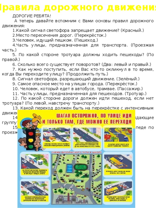 Правила дорожного движения ДОРОГИЕ РЕБЯТА!  А теперь давайте вспомним с Вами основы правил дорожного движения: Какой сигнал светофора запрещает движение? (Красный.) Место пересечения дорог. (Перекрёсток.) Человек, идущий пешком. (Пешеход.) Часть улицы, предназначенная для транспорта. (Проезжая часть.)  По какой стороне тротуара должны ходить пешеходы? (По правой.)  Сколько всего существует поворотов? (Два: левый и правый.)  Как нужно поступить, если Вас кто-то окликнул в то время, когда Вы переходите улицу? (Продолжить путь.)  Сигнал светофора, разрешающий движение. (Зелёный.)  Самое опасное место на улицах города. (Перекрёсток.)  Человек, который едет в автобусе, трамвае. (Пассажир.)  Часть улицы, предназначенная для пешеходов. (Тротуар.)  По какой стороне дороги должен идти пешеход, если нет тротуара? (По левой, навстречу транспорту.)  Какой переход должен быть на перекрёстке с интенсивным движением? (Подземный.)  Что должны держать в руках люди, сопровождающие группу? (Флажки.)  С какого возраста разрешается ездить на велосипеде по проезжей части? (С 14 лет. 