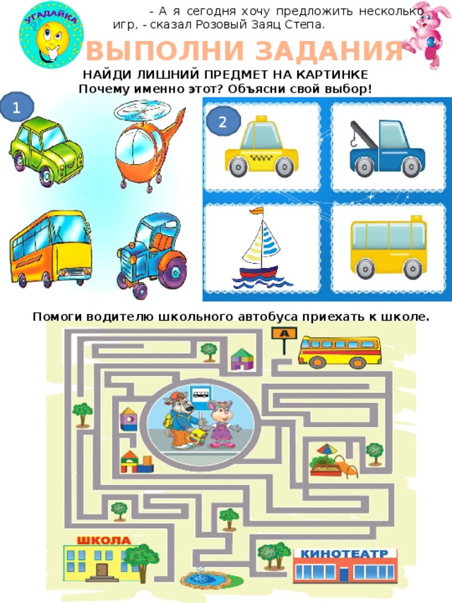  - А я сегодня хочу предложить несколько игр, - сказал Розовый Заяц Степа. ВЫПОЛНИ ЗАДАНИЯ НАЙДИ ЛИШНИЙ ПРЕДМЕТ НА КАРТИНКЕ Почему именно этот? Объясни свой выбор! 1 2 Помоги водителю школьного автобуса приехать к школе. 