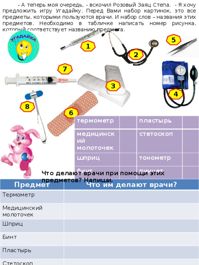  - А теперь моя очередь, - вскочил Розовый Заяц Степа. - Я хочу предложить игру Угадайку. Перед Вами набор картинок, это все предметы, которыми пользуются врачи. И набор слов – названия этих предметов. Необходимо в табличке написать номер рисунка, который соответствует названию предмета. 5 1 2 7 3 4 8 6 термометр медицинский молоточек шприц пластырь бинт стетоскоп тонометр пинцет Что делают врачи при помощи этих предметов? Напиши. Предмет Что им делают врачи? Термометр Медицинский молоточек Шприц Бинт Пластырь Стетоскоп Тонометр 