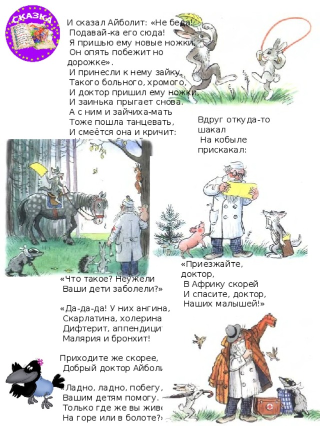 И сказал Айболит: «Не беда!  Подавай-ка его сюда!  Я пришью ему новые ножки,  Он опять побежит но дорожке».  И принесли к нему зайку,  Такого больного, хромого,  И доктор пришил ему ножки,  И заинька прыгает снова.  А с ним и зайчиха-мать  Тоже пошла танцевать,  И смеётся она и кричит:  «Ну, спасибо тебе. Айболит!» Вдруг откуда-то шакал  На кобыле прискакал:  «Вот вам телеграмма  От Гиппопотама!» «Приезжайте, доктор,  В Африку скорей  И спасите, доктор,  Наших малышей!» «Что такое? Неужели  Ваши дети заболели?» «Да-да-да! У них ангина,  Скарлатина, холерина,  Дифтерит, аппендицит,  Малярия и бронхит! Приходите же скорее,  Добрый доктор Айболит!» «Ладно, ладно, побегу,  Вашим детям помогу.  Только где же вы живёте?  На горе или в болоте?» 