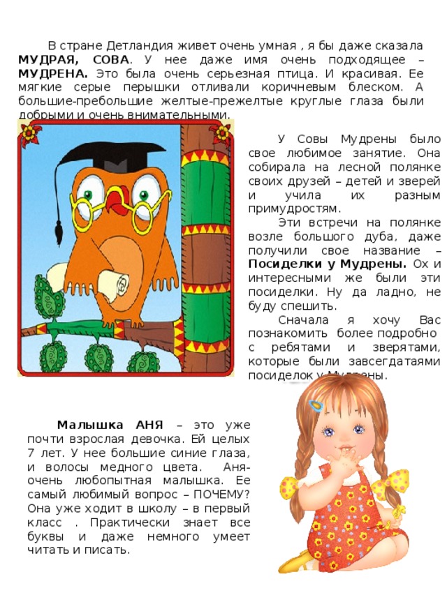 В стране Детландия живет очень умная , я бы даже сказала МУДРАЯ, СОВА . У нее даже имя очень подходящее – МУДРЕНА. Это была очень серьезная птица. И красивая. Ее мягкие серые перышки отливали коричневым блеском. А большие-пребольшие желтые-прежелтые круглые глаза были добрыми и очень внимательными. У Совы Мудрены было свое любимое занятие. Она собирала на лесной полянке своих друзей – детей и зверей и учила их разным примудростям. Эти встречи на полянке возле большого дуба, даже получили свое название – Посиделки у Мудрены. Ох и интересными же были эти посиделки. Ну да ладно, не буду спешить. Сначала я хочу Вас познакомить более подробно с ребятами и зверятами, которые были завсегдатаями посиделок у Мудрены. Карта волшебной страны Малышка АНЯ – это уже почти взрослая девочка. Ей целых 7 лет. У нее большие синие глаза, и волосы медного цвета. Аня- очень любопытная малышка. Ее самый любимый вопрос – ПОЧЕМУ? Она уже ходит в школу – в первый класс . Практически знает все буквы и даже немного умеет читать и писать. 