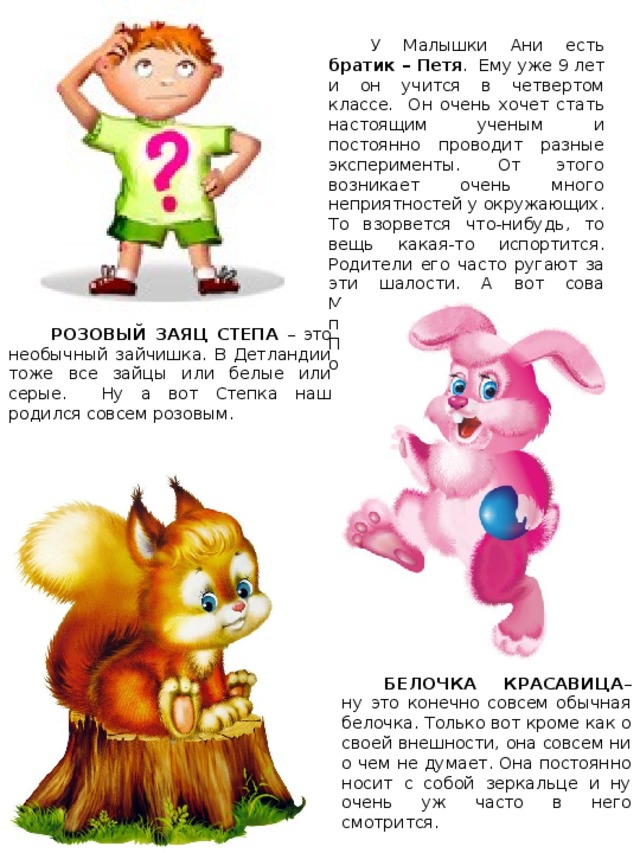 У Малышки Ани есть братик – Петя . Ему уже 9 лет и он учится в четвертом классе. Он очень хочет стать настоящим ученым и постоянно проводит разные эксперименты. От этого возникает очень много неприятностей у окружающих. То взорвется что-нибудь, то вещь какая-то испортится. Родители его часто ругают за эти шалости. А вот сова Мудрена всегда его поддерживает. Поэтому на Посиделках он всегда оказывается первым. РОЗОВЫЙ ЗАЯЦ СТЕПА – это необычный зайчишка. В Детландии тоже все зайцы или белые или серые. Ну а вот Степка наш родился совсем розовым. Карта волшебной страны БЕЛОЧКА КРАСАВИЦА – ну это конечно совсем обычная белочка. Только вот кроме как о своей внешности, она совсем ни о чем не думает. Она постоянно носит с собой зеркальце и ну очень уж часто в него смотрится. 