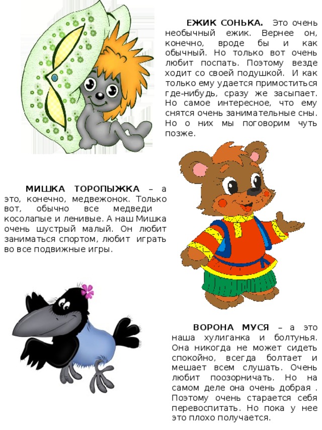ЕЖИК СОНЬКА. Это очень необычный ежик. Вернее он, конечно, вроде бы и как обычный. Но только вот очень любит поспать. Поэтому везде ходит со своей подушкой. И как только ему удается примоститься где-нибудь, сразу же засыпает. Но самое интересное, что ему снятся очень занимательные сны. Но о них мы поговорим чуть позже. МИШКА ТОРОПЫЖКА – а это, конечно, медвежонок. Только вот, обычно все медведи косолапые и ленивые. А наш Мишка очень шустрый малый. Он любит заниматься спортом, любит играть во все подвижные игры. Карта волшебной страны ВОРОНА МУСЯ – а это наша хулиганка и болтунья. Она никогда не может сидеть спокойно, всегда болтает и мешает всем слушать. Очень любит поозорничать. Но на самом деле она очень добрая . Поэтому очень старается себя перевоспитать. Но пока у нее это плохо получается. 