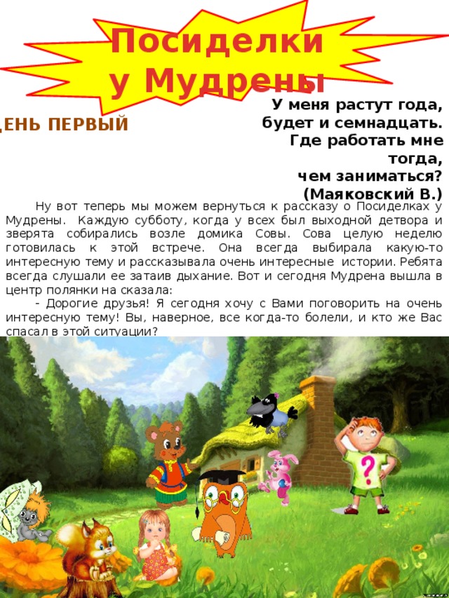 Посиделки у Мудрены У меня растут года, будет и семнадцать. Где работать мне тогда, чем заниматься? (Маяковский В.)  ДЕНЬ ПЕРВЫЙ Ну вот теперь мы можем вернуться к рассказу о Посиделках у Мудрены. Каждую субботу, когда у всех был выходной детвора и зверята собирались возле домика Совы. Сова целую неделю готовилась к этой встрече. Она всегда выбирала какую-то интересную тему и рассказывала очень интересные истории. Ребята всегда слушали ее затаив дыхание. Вот и сегодня Мудрена вышла в центр полянки на сказала:  Дорогие друзья! Я сегодня хочу с Вами поговорить на очень интересную тему! Вы, наверное, все когда-то болели, и кто же Вас спасал в этой ситуации?  Врач! – закричали ребята  Вот я Вам сегодня хочу рассказать немного об этой профессии. 