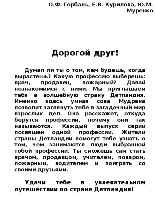 О.Ф. Горбань, Е.В. Курилова, Ю.М. Муренко Дорогой друг!  Думал ли ты о том, кем будешь, когда вырастешь? Какую профессию выберешь: врач, продавец, пожарный? Давай познакомимся с ними. Мы приглашаем тебя в волшебную страну Детландия. Именно здесь умная сова Мудрена позволит заглянуть тебе в загадочный мир взрослых дел. Она расскажет, откуда берутся профессии, почему они так называются. Каждый выпуск серии посвящен одной профессии. Жители страны Детландии помогут тебе узнать о том, чем занимаются люди выбранной тобой профессии. Ты сможешь сам стать врачом, продавцом, учителем, поваром, пожарным, водителем и поиграть со своими друзьями.  Удачи тебе в увлекательном путешествии по стране Детландия! 